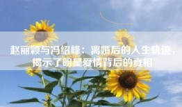 赵丽颖与冯绍峰：离婚后的人生轨迹，揭示了明星爱情背后的真相