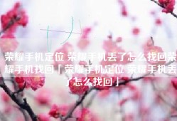 荣耀手机定位 荣耀手机丢了怎么找回荣耀手机找回「荣耀手机定位 荣耀手机丢了怎么找回」