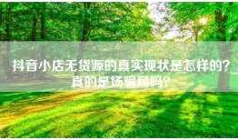 抖音小店无货源的真实现状是怎样的？真的是场骗局吗？