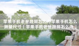苹果手机老是跳屏怎么办苹果手机怎么测量尺寸「苹果手机老是跳屏怎么办」