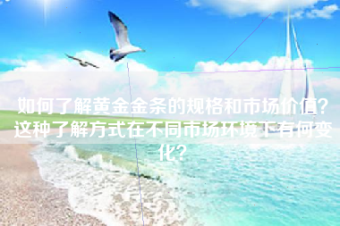 如何了解黄金金条的规格和市场价值？这种了解方式在不同市场环境下有何变化？