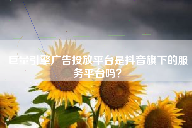 巨量引擎广告投放平台是抖音旗下的服务平台吗？