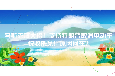 马斯克放大招！支持特朗普取消电动车税收抵免！原因何在？