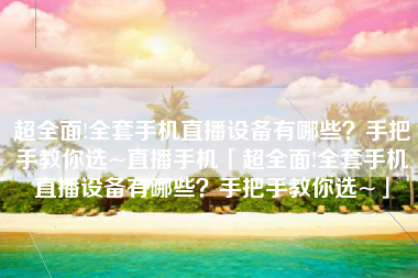 超全面!全套手机直播设备有哪些？手把手教你选~直播手机「超全面!全套手机直播设备有哪些？手把手教你选~」