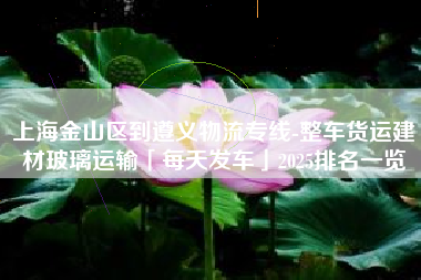 上海金山区到遵义物流专线-整车货运建材玻璃运输「每天发车」2025排名一览