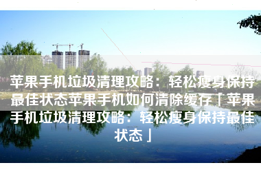 苹果手机垃圾清理攻略：轻松瘦身保持最佳状态苹果手机如何清除缓存「苹果手机垃圾清理攻略：轻松瘦身保持最佳状态」