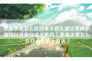 苹果手表怎么在安卓手机上激活苹果手表可以连接安卓手机吗「苹果手表怎么在安卓手机上激活」