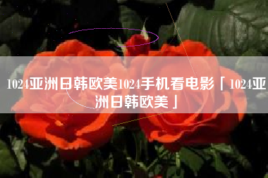 1024亚洲日韩欧美1024手机看电影「1024亚洲日韩欧美」