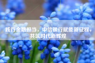 践行金融担当，中信银行赋能新征程，共筑时代新辉煌